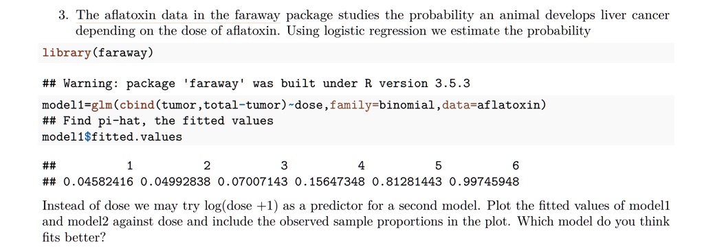 Solved The Aflatoxin Data In The Faraway Package Studies The Probability An Animal Develops Liver Cancer Depending Onl The Dose Of Aflatoxin Using Logistic Regression We Estimate The Probability Library Faraway Warning Package