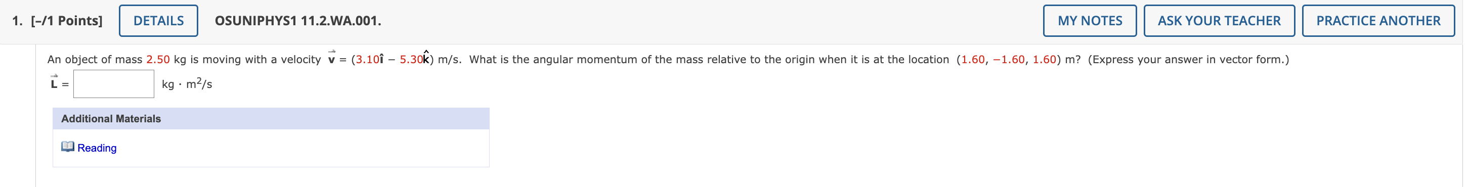 An object of mass 2.50 kg is moving with a velocity v = (3.10i - 5.30k) m/s. What is the angular momentum of the mass relative to the origin when it is at the location (1.60, -1.60, 1.60) m? (Express your answer in vector form.) L = [ ] kg · m^2/s