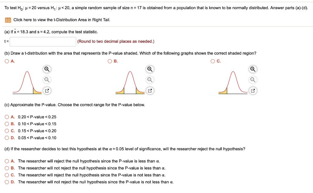 To test H0: ? = 20 versus H1: ? < 20, a simple random sample of size n = 17 is obtained from a population that is known to be normally distributed. Answer parts (a)-(d).

Click here to view the t-Distribution Area in Right Tail.

(a) If x? = 18.3 and s = 4.2, compute the test statistic.
t = (Round to two decimal places as needed.)

(b) Draw a t-distribution with the area that represents the P-value shaded. Which of the following graphs shows the correct shaded region?
A. B. C.

(c) Approximate the P-value. Choose the correct range for the P-value below.
A. 0.20 < P-value < 0.25
B. 0.10 < P-value < 0.15
C. 0.15 < P-value < 0.20
D. 0.05 < P-value < 0.10

(d) If the researcher decides to test this hypothesis at the ? = 0.05 level of significance, will the researcher reject the null hypothesis?
A. The researcher will reject the null hypothesis since the P-value is less than ?.
B. The researcher will not reject the null hypothesis since the P-value is less than ?.
C. The researcher will reject the null hypothesis since the P-value is not less than ?.
D. The researcher will not reject the null hypothesis since the P-value is not less than ?.