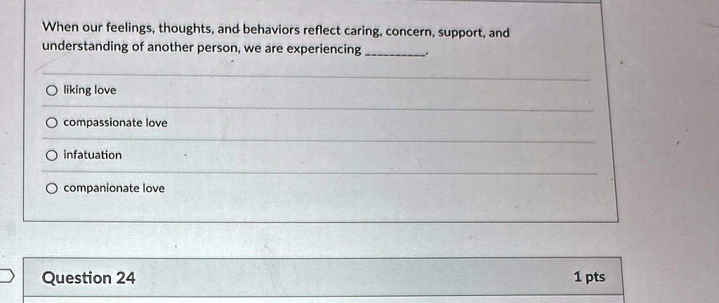 When our feelings, thoughts, and behaviors reflect caring, concern, support, and understanding of another person, we are experiencing .

O liking love
O compassionate love
O infatuation
O companionate love
Question 24
1 pts