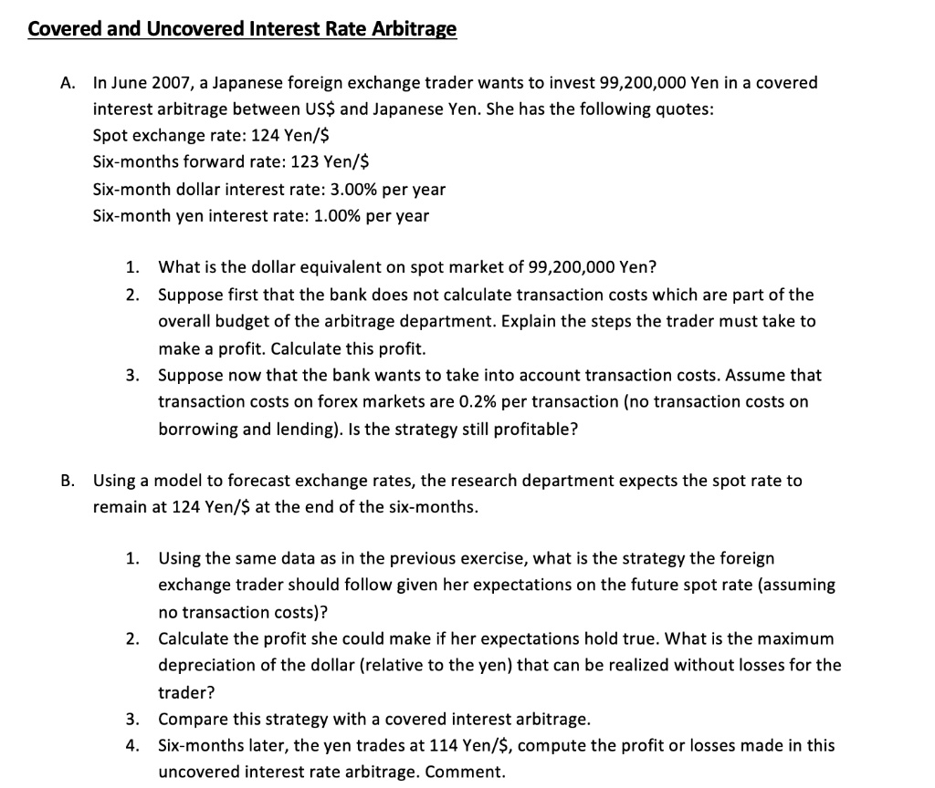 Covered and Uncovered Interest Rate Arbitrage

A. In June 2007, a Japanese foreign exchange trader wants to invest 99,200,000 Yen in a covered
interest arbitrage between USand Japanese Yen. She has the following quotes:
Spot exchange rate: 124 Yen/
Six-months forward rate: 123 Yen/Six-month dollar interest rate: 3.00% per year
Six-month yen interest rate: 1.00% per year

1. What is the dollar equivalent on spot market of 99,200,000 Yen?
2. Suppose first that the bank does not calculate transaction costs which are part of the
overall budget of the arbitrage department. Explain the steps the trader must take to
make a profit. Calculate this profit.
3. Suppose now that the bank wants to take into account transaction costs. Assume that
transaction costs on forex markets are 0.2% per transaction (no transaction costs on
borrowing and lending). Is the strategy still profitable?

B. Using a model to forecast exchange rates, the research department expects the spot rate to
remain at 124 Yen/ at the end of the six-months.

1. Using the same data as in the previous exercise, what is the strategy the foreign
exchange trader should follow given her expectations on the future spot rate (assuming
no transaction costs)?
2. Calculate the profit she could make if her expectations hold true. What is the maximum
depreciation of the dollar (relative to the yen) that can be realized without losses for the
trader?
3. Compare this strategy with a covered interest arbitrage.
4. Six-months later, the yen trades at 114 Yen/, compute the profit or losses made in this
uncovered interest rate arbitrage. Comment.