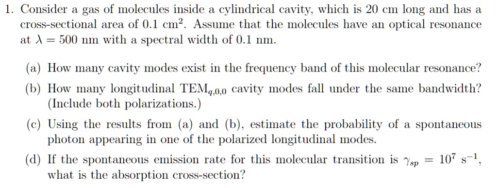 1. Consider a gas of molecules inside a cylindrical cavity, which is 20 cm long and has a
cross-sectional area of 0.1 cm². Assume that the molecules have an optical resonance
at λ = 500 nm with a spectral width of 0.1 nm.
(a) How many cavity modes exist in the frequency band of this molecular resonance?
(b) How many longitudinal TEMq,0,0 cavity modes fall under the same bandwidth?
(Include both polarizations.)
(c) Using the results from (a) and (b), estimate the probability of a spontaneous
photon appearing in one of the polarized longitudinal modes.
(d) If the spontaneous emission rate for this molecular transition is γsp = 10^7 s^-1,
what is the absorption cross-section?