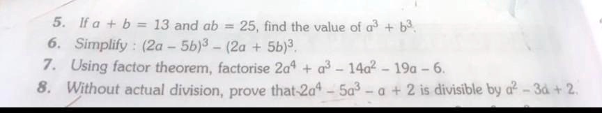 5. If a + b = 13 and ab = 25, find the value of a^3 + b^3.
6. Simplify: (2a - 5b)^3 - (2a + 5b)^3.
7. Using factor theorem, factorise 2a^4 + a^3 - 14a^2 - 19a - 6.
8. Without actual division, prove that -2a^4 - 5a^3 - a + 2 is divisible by a^2 - 3a + 2.