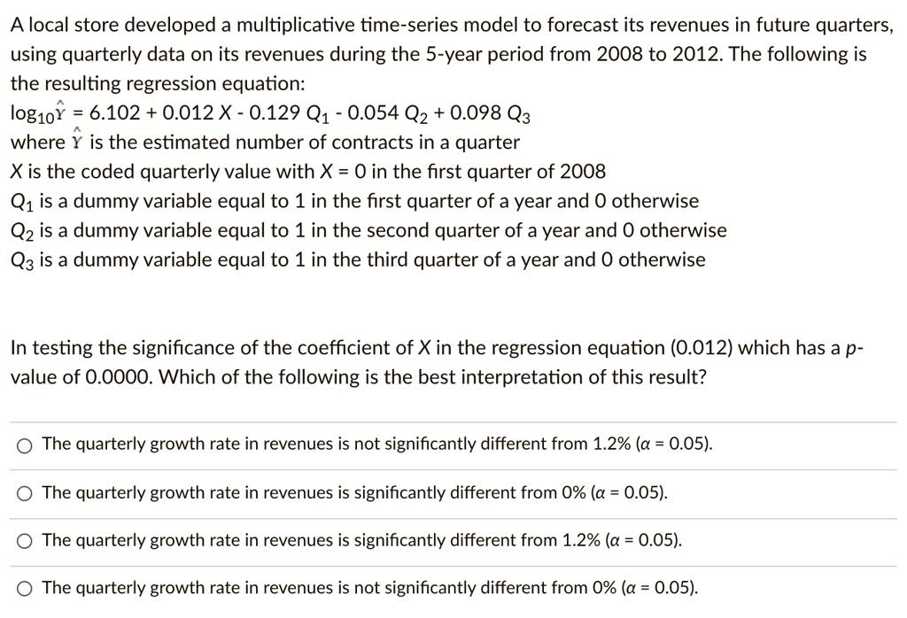 A local store developed a multiplicative time-series model to forecast its revenues in future quarters, using quarterly data on its revenues during the 5-year period from 2008 to 2012. The following is the resulting regression equation:
log10Y? = 6.102 + 0.012 X - 0.129 Q1 - 0.054 Q2 + 0.098 Q3
where Y? is the estimated number of contracts in a quarter
X is the coded quarterly value with X = 0 in the first quarter of 2008
Q1 is a dummy variable equal to 1 in the first quarter of a year and 0 otherwise
Q2 is a dummy variable equal to 1 in the second quarter of a year and 0 otherwise
Q3 is a dummy variable equal to 1 in the third quarter of a year and 0 otherwise

In testing the significance of the coefficient of X in the regression equation (0.012) which has a p-value of 0.0000. Which of the following is the best interpretation of this result?

- The quarterly growth rate in revenues is not significantly different from 1.2% (? = 0.05).
- The quarterly growth rate in revenues is significantly different from 0% (? = 0.05).
- The quarterly growth rate in revenues is significantly different from 1.2% (? = 0.05).
- The quarterly growth rate in revenues is not significantly different from 0% (? = 0.05).