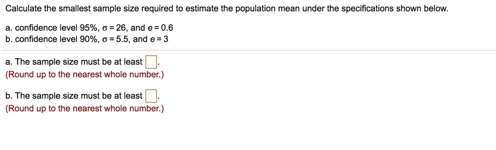 Calculate the smallest sample size required to estimate the population mean under the specifications shown below.

a. confidence level 95%, ? = 26, and e = 0.6
b. confidence level 90%, ? = 5.5, and e = 3

a. The sample size must be at least 
(Round up to the nearest whole number.)

b. The sample size must be at least 
(Round up to the nearest whole number.)