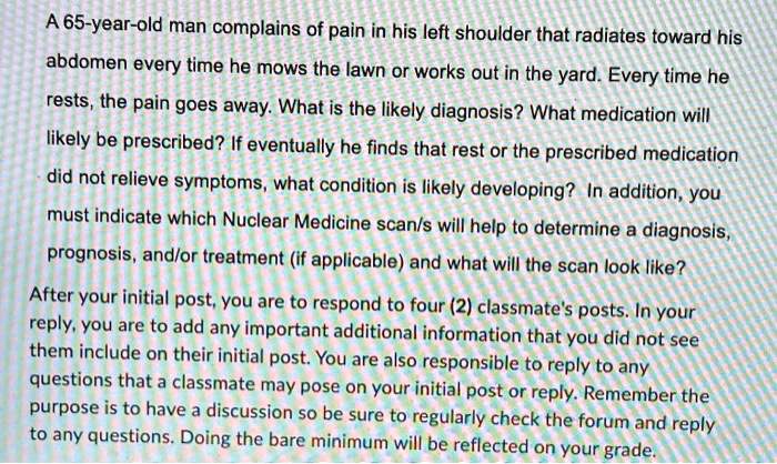 A 65-year-old man complains of pain in his left shoulder that radiates toward his
abdomen every time he mows the lawn or works out in the yard. Every time he
rests, the pain goes away. What is the likely diagnosis? What medication will
likely be prescribed? If eventually he finds that rest or the prescribed medication
did not relieve symptoms, what condition is likely developing? In addition, you
must indicate which Nuclear Medicine scan/s will help to determine a diagnosis,
prognosis, and/or treatment (if applicable) and what will the scan look like?