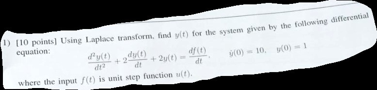 


(1) [10 points] Using Laplace transform, find y(t) for the system given by the following differential equation:

    (d^2y(t))/(dt^2) + 2(dy(t))/(dt) + 2y(t) = (df(t))/(dt)

where the input f(t) is unit step function u(t). ẏ(0) = 10, y(0) = 1
