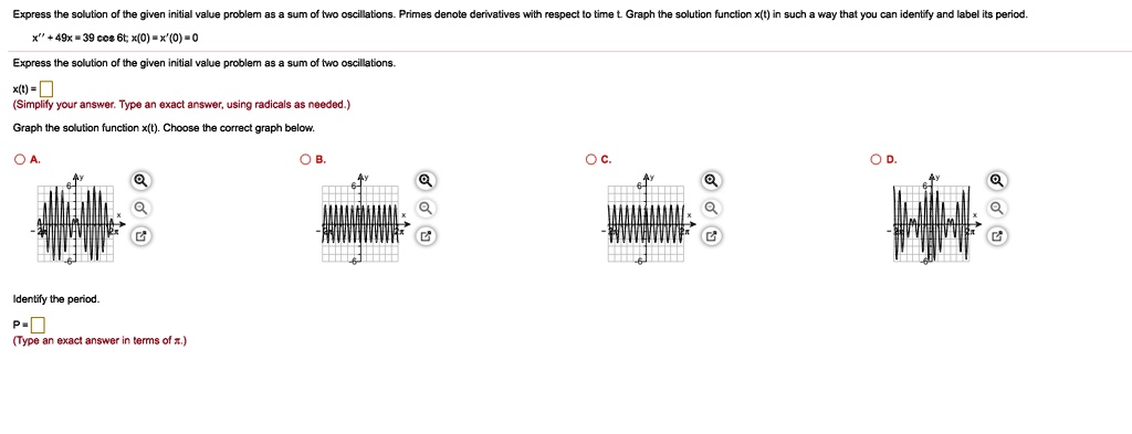 Express the solution of the given initial value problem as a sum of two oscillations. Primes denote derivatives with respect to time t. Graph the solution function x(t) in such a way that you can identify and label its period.
x” + 49x = 39 cos 6t; x(0) = x'(0) = 0
Express the solution of the given initial value problem as a sum of two oscillations.
x(t) = (Simplify your answer. Type an exact answer, using radicals as needed.)
Graph the solution function x(t). Choose the correct graph below.
Identify the period.
P = (Type an exact answer in terms of pi.)