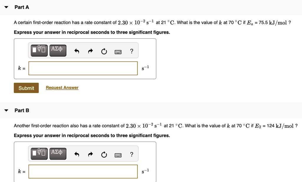 Part A

A certain first-order reaction has a rate constant of 2.30 !! 10?² s?¹ at 21 °C. What is the value of k at 70 °C if E? = 75.5 kJ?mol ?
Express your answer in reciprocal seconds to three significant figures.
k = [ ] s?¹

Part B

Another first-order reaction also has a rate constant of 2.30 !! 10?² s?¹ at 21 °C. What is the value of k at 70 °C if E? = 124 kJ?mol ?
Express your answer in reciprocal seconds to three significant figures.
k = [ ] s?¹