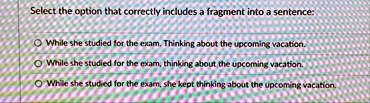 select the option that correctly includes a fragment into a sentence while she studied for the exam thinking about the upcoming vacation while she studied for the exam thinking about the upc 59038