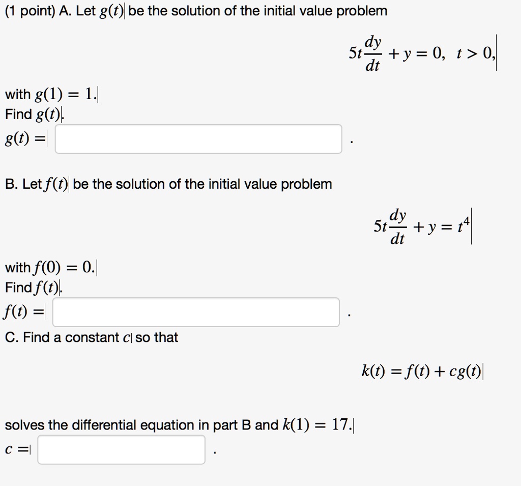 (1 point) A. Let g(t) be the solution of the initial value problem
eginalign* 5t fracdydt + y = 0, quad t > 0, endalign* with g(1) = 1.
Find g(t).
g(t) =
B. Let f(t) be the solution of the initial value problem
eginalign* 5t fracdydt + y = t^4 endalign* with f(0) = 0.
Find f(t).
f(t) =
C. Find a constant c so that
k(t) = f(t) + cg(t)
solves the differential equation in part B and k(1) = 17.
c =