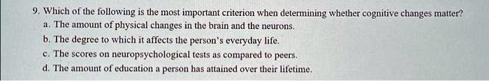 9. Which of the following is the most important criterion when determining whether cognitive changes matter?
a. The amount of physical changes in the brain and the neurons.
b. The degree to which it affects the person's everyday life.
c. The scores on neuropsychological tests as compared to peers.
d. The amount of education a person has attained over their lifetime.