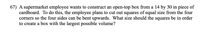 A supermarket employee wants to construct an open-top box from a 14 by 30 in piece of cardboard. To do this, the employee plans to cut out squares of equal size from the four corners so the four sides can be bent upwards. What size should the squares be in order to create a box with the largest possible volume?