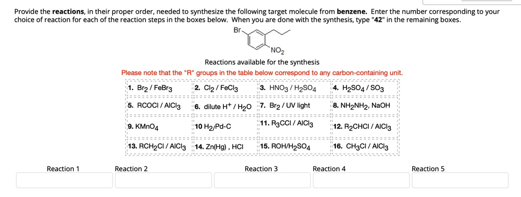 Provide the reactions, in their proper order, needed to synthesize the following target molecule from benzene. Enter the number corresponding to your
choice of reaction for each of the reaction steps in the boxes below. When you are done with the synthesis, type "42" in the remaining boxes.
Br
NO2
Reactions available for the synthesis
Please note that the "R" groups in the table below correspond to any carbon-containing unit.
1. Br2/FeBr3
2. Cl2/FeCl3
3. HNO3/H2SO4
4. H2SO4/SO3
5. RCOCI/AICI3
6. dilute H+/H2O
7. Br2/UV light
8. NH2NH2, NaOH
9. KMnO4
10 H2/Pd-C
11. R3CCI/AICI3
12. R2CHCI/AICI3
13. RCH2CI/AlCl3
14. Zn(Hg), HCI
15. ROH/H2SO4
16. CH3CI/AICI3
Reaction 1
Reaction 2
Reaction 3
Reaction 4
Reaction 5