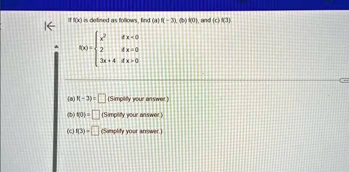 If f(x) is defined as follows, find (a) f(-3), (b) f(0), and (c) f(3)

x^2     if  x < 0
2     if  x = 0
3x + 4     if  x > 0

(a) f(-3) = 
(Simplify your answer.)
(b) f(0) = 
(Simplify your answer.)
(c) f(3) = 
(Simplify your answer.)