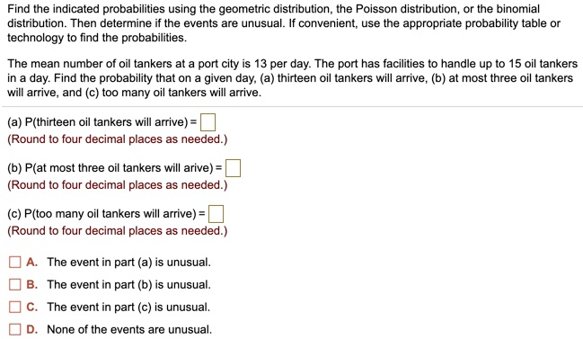 Find the indicated probabilities using the geometric distribution, the Poisson distribution, or the binomial distribution. Then determine if the events are unusual. If convenient, use the appropriate probability table or technology to find the probabilities.

The mean number of oil tankers at a port city is 13 per day. The port has facilities to handle up to 15 oil tankers in a day. Find the probability that on a given day, (a) thirteen oil tankers will arrive, (b) at most three oil tankers will arrive, and (c) too many oil tankers will arrive.

(a) P(thirteen oil tankers will arrive) =
(Round to four decimal places as needed.)

(b) P(at most three oil tankers will arive) =
(Round to four decimal places as needed.)

(c) P(too many oil tankers will arrive) =
(Round to four decimal places as needed.)

A. The event in part (a) is unusual.
B. The event in part (b) is unusual.
C. The event in part (c) is unusual.
D. None of the events are unusual.