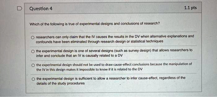 Question 4
Which of the following is true of experimental designs and conclusions of research?
1.1 pts
O researchers can only claim that the IV causes the results in the DV when alternative explanations and
confounds have been eliminated through research design or statistical techniques
O the experimental design is one of several designs (such as survey design) that allows researchers to
infer and conclude that an IV is causally related to a DV
O the experimental design should not be used to draw cause-effect conclusions because the manipulation of
the IV in this design makes it impossible to know if it is related to the DV
O the experimental design is sufficient to allow a researcher to infer cause-effect, regardless of the
details of the study procedures