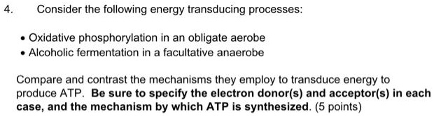 4.
Consider the following energy transducing processes:
• Oxidative phosphorylation in an obligate aerobe
• Alcoholic fermentation in a facultative anaerobe
Compare and contrast the mechanisms they employ to transduce energy to
produce ATP. Be sure to specify the electron donor(s) and acceptor(s) in each
case, and the mechanism by which ATP is synthesized. (5 points)