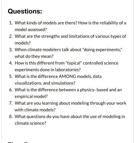 Questions: 1. What kinds of models are there? How is the reliability of a model assessed? 2. What are the strengths and limitations of various types of models? 3. When climate modelers talk about "doing experiments," what do they mean? 4. How is this different from "typical" controlled science experiments done in laboratories? 5. What is the difference AMONG models, data visualizations, and simulations? 6. What is the difference between a physics- based and an empirical model? 7. What are you learning about modeling through your work with climate models? 8. What questions do you have about the use of modeling in climate science?
