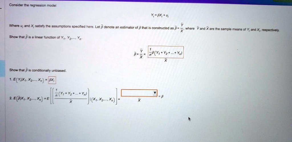 Consider the regression model
Yi = eta Xi + ui
Where ui and Xi satisfy the assumptions specified here. Let areta denote an estimator of eta that is constructed as areta = fracarYarX, where arY and arX are the sample means of Yi and Xi, respectively.
Show that areta is a linear function of Y1, Y2, ..., Yn
areta = fracarYarX = frac1n frac(Y1 + Y2 + ... + Yn)arX
Show that areta is conditionally unbiased.
1. E(Yi | X1, X2, ..., Xn) = eta Xi
2. E(areta | X1, X2, ..., Xn) = E left[ frac1n frac(Y1 + Y2 + ... + Yn)arX ight] | (X1, X2, ..., Xn) = fraceta arXarX = eta