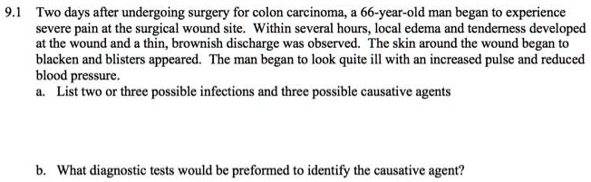 Two days after undergoing surgery for colon carcinoma, a 66-year-old man began to experience severe pain at the surgical wound site. Within several hours, local edema and tenderness developed at the wound and a thin, brownish discharge was observed. The skin around the wound began to blacken and blisters appeared. The man began to look quite ill with an increased pulse and reduced blood pressure.
a. List two or three possible infections and three possible causative agents


b. What diagnostic tests would be preformed to identify the causative agent?
