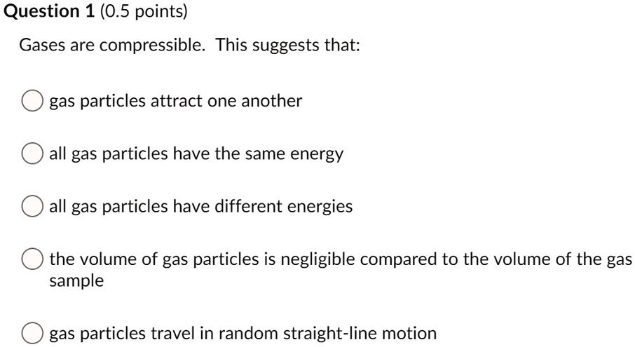 Gases are compressible. This suggests that:
gas particles attract one another
all gas particles have the same energy
all gas particles have different energies
the volume of gas particles is negligible compared to the volume of the gas sample
gas particles travel in random straight-line motion