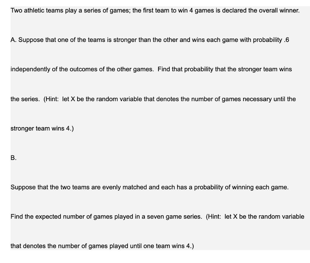 Two athletic teams play a series of games; the first team to win 4 games is declared the overall winner.
A. Suppose that one of the teams is stronger than the other and wins each game with probability .6
independently of the outcomes of the other games. Find that probability that the stronger team wins
the series. (Hint: let X be the random variable that denotes the number of games necessary until the
stronger team wins 4.)
B.
Suppose that the two teams are evenly matched and each has a probability of winning each game.
Find the expected number of games played in a seven game series. (Hint: let X be the random variable
that denotes the number of games played until one team wins 4.)