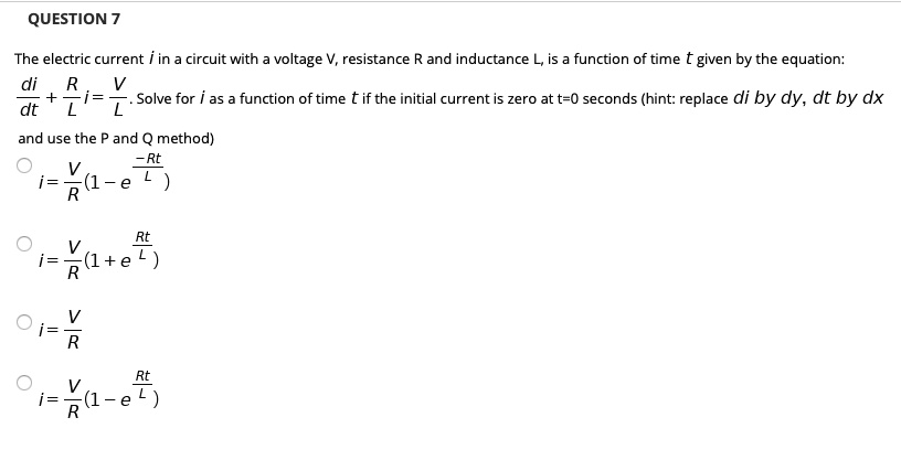 The electric current i in a circuit with a voltage V, resistance R and inductance L, is a function of time t given by the equation: di/dt + (R/L)i = V/L. Solve for i as a function of time t if the initial current is zero at t=0 seconds (hint: replace di by dy, dt by dx and use the P and Q method)
i = (V/R)(1 - e^(-Rt/L))
i = (V/R)(1 + e^(Rt/L))
i = V/R
i = (V/R)(1 - e^(Rt/L))