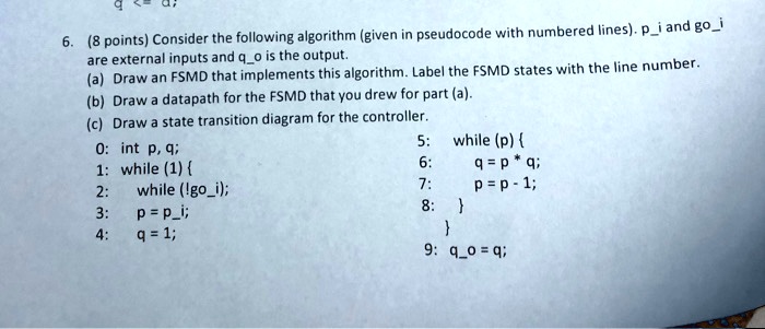 6. (8 points) Consider the following algorithm (given in pseudocode with numbered lines). pi and goi are external inputs and qo is the output.
(a) Draw an FSMD that implements this algorithm. Label the FSMD states with the line number.
(b) Draw a datapath for the FSMD that you drew for part (a).
(c) Draw a state transition diagram for the controller.
0: int p, q;
1: while (1) 
2:     while (!goi);
3:     p = pi;
4:     q = 1;
5:     while (p) 
6:         q = p * q;
7:         p = p - 1;
8:     

9: qo = q;
