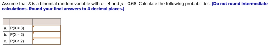 Assume that X is a binomial random variable with n = 4 and p = 0.68. Calculate the following probabilities. (Do not round intermediate calculations. Round your final answers to 4 decimal places.)
a. P(X = 3)
b. P(X = 2)
c. P(X ? 2)