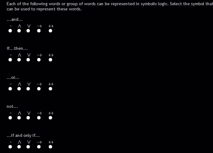 Each of the following words or group of words can be represented in symbolic logic. Select the symbol that can be used to represent these words.

...and...
  ? ? ? ?

If...then...
  ? ? ? ?

...or...
  ? ? ? ?

not...
  ? ? ? ?

...if and only if...
  ? ? ? ?
