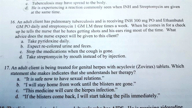 c.
Tuberculosis may have spread to the body.
d. He is experiencing a reaction commonly seen when INH and Streptomycin are given
at the same time.
16. An adult client has pulmonary tuberculosis and is receiving INH 300 mg PO and Ethambutol
GM PO daily and streptomycin 1 GM I.M three times a week. When he comes in for a check
up he tells the nurse that he hates getting shots and his ears ring most of the time. What
advice does the nurse expect will be given to this client?
a. Take pyridoxine daily.
b. Expect re-colored urine and feces.
c. Stop the medications when the cough is gone.
d. Take streptomycin by mouth instead of by injection.
17. An adult client is being treated for genital herpes with acyclovir (Zovirax) tablets. Which
statement she makes indicates that she understands her therapy?
a. "It is safe now to have sexual relations."
b. "I will stay home from work until the blisters are gone."
c. "This medicine will cure the herpes infection."
d. "If the blisters come back, I will start taking the pills immediately."