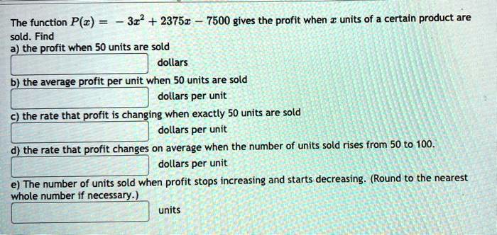 The function P(x) = -3x^2 + 2375x - 7500 gives the profit when x units of a certain product are sold. Find
a) the profit when 50 units are sold
dollars
b) the average profit per unit when 50 units are sold
dollars per unit
c) the rate that profit is changing when exactly 50 units are sold
dollars per unit
d) the rate that profit changes on average when the number of units sold rises from 50 to 100.
dollars per unit
e) The number of units sold when profit stops increasing and starts decreasing. (Round to the nearest whole number if necessary.)
units