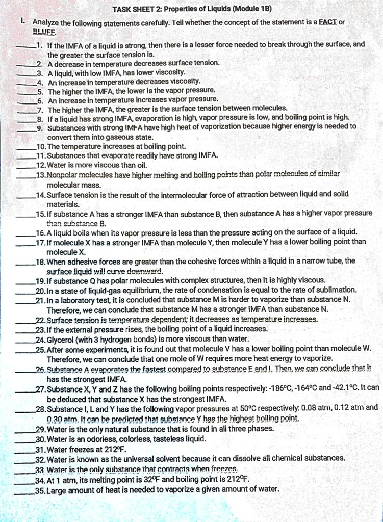 TASK SHEET 2: Properties of Liquids (Module 1B)

I. Analyze the following statements carefully. Tell whether the concept of the statement is a FACT or BLUFF.

1. If the IMFA of a liquid is strong, then there is a lesser force needed to break through the surface, and the greater the surface tension is.
2. A decrease in temperature decreases surface tension.
3. A liquid, with low IMFA, has lower viscosity.
4. An increase in temperature decreases viscosity.
5. The higher the IMFA, the lower is the vapor pressure.
6. An increase in temperature increases vapor pressure.
7. The higher the IMFA, the greater is the surface tension between molecules.
8. If a liquid has strong IMFA, evaporation is high, vapor pressure is low, and boiling point is high.
9. Substances with strong IMFA have high heat of vaporization because higher energy is needed to convert them into gaseous state.
10. The temperature increases at boiling point.
11. Substances that evaporate readily have strong IMFA.
12. Water is more viscous than oil.
13. Nonpolar molecules have higher melting and boiling points than polar molecules of similar molecular mass.
14. Surface tension is the result of the intermolecular force of attraction between liquid and solid materials.
15. If substance A has a stronger IMFA than substance B, then substance A has a higher vapor pressure than substance B.
16. A liquid boils when its vapor pressure is less than the pressure acting on the surface of a liquid.
17. If molecule X has a stronger IMFA than molecule Y, then molecule Y has a lower boiling point than molecule X.
18. When adhesive forces are greater than the cohesive forces within a liquid in a narrow tube, the surface liquid will curve downward.
19. If substance Q has polar molecules with complex structures, then it is highly viscous.
20. In a state of liquid-gas equilibrium, the rate of condensation is equal to the rate of sublimation.
21. In a laboratory test, it is concluded that substance M is harder to vaporize than substance N. Therefore, we can conclude that substance M has a stronger IMFA than substance N.
22. Surface tension is temperature dependent; it decreases as temperature increases.
23. If the external pressure rises, the boiling point of a liquid increases.
24. Glycerol (with 3 hydrogen bonds) is more viscous than water.
25. After some experiments, it is found out that molecule V has a lower boiling point than molecule W. Therefore, we can conclude that one mole of W requires more heat energy to vaporize.
26. Substance A evaporates the fastest compared to substance E and I. Then, we can conclude that it has the strongest IMFA.
27. Substance X, Y and Z has the following boiling points respectively: -186°C, -164°C and -42.1°C. It can be deduced that substance X has the strongest IMFA.
28. Substance I, L and Y has the following vapor pressures at 50°C respectively: 0.08 atm, 0.12 atm and 0.30 atm. It can be predicted that substance Y has the highest boiling point.
29. Water is the only natural substance that is found in all three phases.
30. Water is an odorless, colorless, tasteless liquid.
31. Water freezes at 212°F.
32. Water is known as the universal solvent because it can dissolve all chemical substances.
33. Water is the only substance that contracts when freezes.
34. At 1 atm, its melting point is 32°F and boiling point is 212°F.
35. Large amount of heat is needed to vaporize a given amount of water.