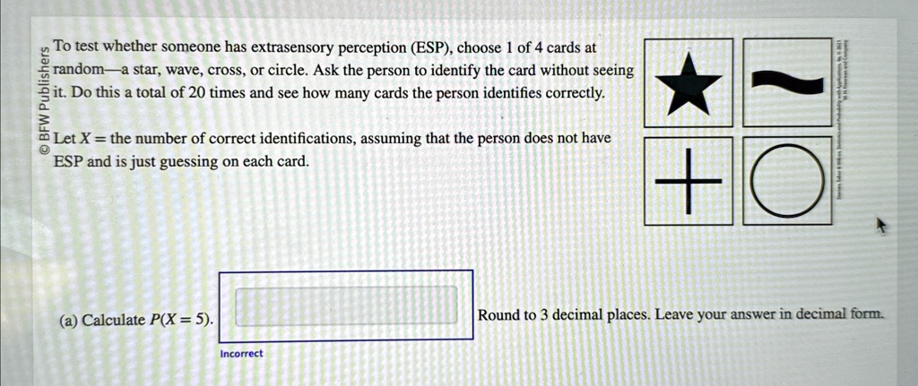 To test whether someone has extrasensory perception (ESP), choose 1 of 4 cards at random–a star, wave, cross, or circle. Ask the person to identify the card without seeing it. Do this a total of 20 times and see how many cards the person identifies correctly.Let X = the number of correct identifications, assuming that the person does not have ESP and is just guessing on each card.(a) Calculate P(X = 5). Round to 3 decimal places. Leave your answer in decimal form.