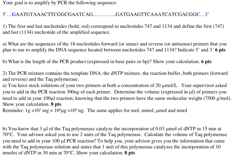 Your goal is to amplify by PCR the following sequence:

5'…GAATGTAAACTTCGGCGAATCAG………….GATGAAGTTCAAATCATCGACGGC…3'

1) The first and last nucleotides (bold, red) correspond to nucleotides 747 and 1134 and define the first (747) and last (1134) nucleotide of the amplified sequence.

a) What are the sequences of the 18-nucleotides forward (or sense) and reverse (or antisense) primers that you plan to use to amplify the DNA sequence located between nucleotides 747 and 1134? Indicate 5’ and 3’ 6 pts

b) What is the length of the PCR product (expressed in base pairs or bp)? Show your calculation. 6 pts

2) The PCR mixture contains the template DNA, the dNTP mixture, the reaction buffer, both primers (forward and reverse) and the Taq polymerase.
a) You have stock solutions of your two primers at both a concentration of 20 ?mol/L. Your supervisor asked you to add in the PCR reaction 300ng of each primer. Determine the volume (expressed in ?l) of primers you need to add in your 100?l reaction, knowing that the two primers have the same molecular weight (7500 g/mol). Show your calculation. 8 pts
Reminder: 1g =10³ mg = 10??g =10? ng. The same applies for mol, mmol, ?mol and nmol

b) You know that 3 ?l of the Taq polymerase catalyze the incorporation of 0.03 ?mol of dNTP in 15 min at 70°C. Your advisor asked you to use 2 units of the Taq polymerase. Calculate the volume of Taq polymerase you need to add in your 100 ?l PCR reaction? To help you, your advisor gives you the information that came with the Taq polymerase solution and states that 1 unit of this polymerase catalyzes the incorporation of 10 nmoles of dNTP in 30 min at 70°C. Show your calculation. 8 pts
