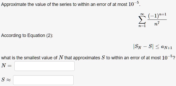 Approximate the value of the series to within an error of at most 10^-5.
sumn=1^infty frac(-1)^n+1n^7
According to Equation (2):
|SN - S| le aN+1
what is the smallest value of N that approximates S to within an error of at most 10^-5?
N =
S approx