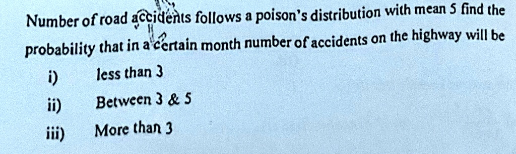 Number of road accidents follows a poison's distribution with mean 5 find the probability that in a certain month number of accidents on the highway will be
i) less than 3
ii) Between 3     5
iii) More than 3