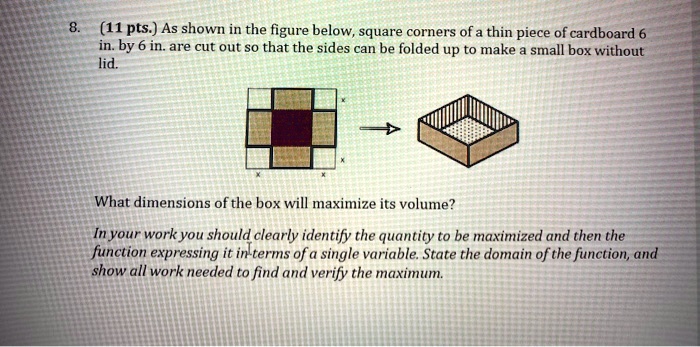 8. (11 pts.) As shown in the figure below, square corners of a thin piece of cardboard 6 in. by 6 in. are cut out so that the sides can be folded up to make a small box without lid.
What dimensions of the box will maximize its volume?
In your work you should clearly identify the quantity to be maximized and then the function expressing it in terms of a single variable. State the domain of the function, and show all work needed to find and verify the maximum.