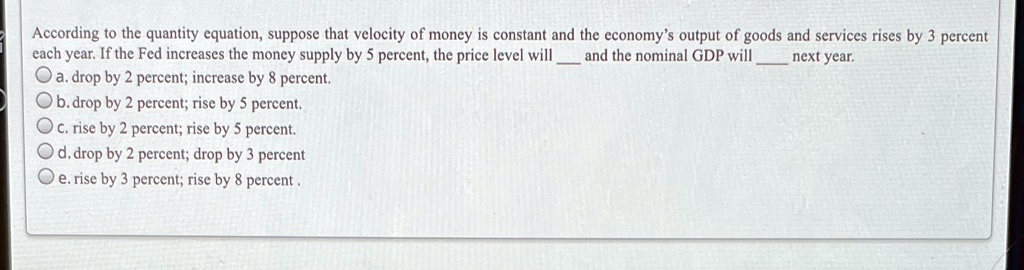 According to the quantity equation, suppose that velocity of money is constant and the economy's output of goods and services rises by 3 percent each year. If the Fed increases the money supply by 5 percent, the price level will  and the nominal GDP will  next year.
a. drop by 2 percent; increase by 8 percent.
b. drop by 2 percent; rise by 5 percent.
c. rise by 2 percent; rise by 5 percent.
d. drop by 2 percent; drop by 3 percent
e. rise by 3 percent; rise by 8 percent.