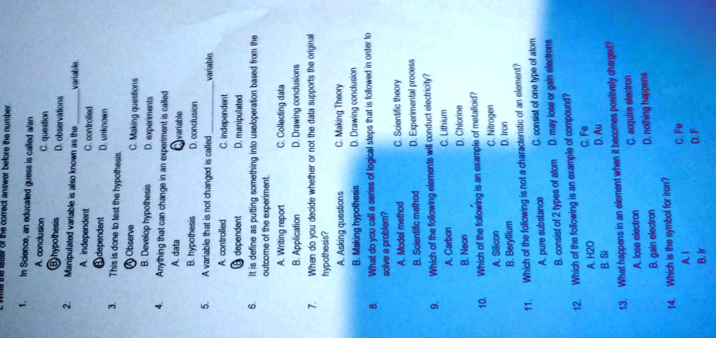 1. In Science, an educated guess is called a/an
A. conclusion
C. question
B. hypothesis
D. observations
2. Manipulated variable is also known as the
variable.
A. independent
C. controlled
B. dependent
D. unknown
3. This is done to test the hypothesis.
A. Observe
C. Making questions
B. Develop hypothesis
D. experiments
4. Anything that can change in an experiment is called
A. data
C. variable
B. hypothesis
D. conclusion
5. A variable that is not changed is called
variable.
A. controlled
C. independent
B. dependent
D. manipulated
6. It is define as putting something into use/operation based from the outcome of the experiment.
A. Writing report
C. Collecting data
B. Application
D. Drawing conclusions
7. When do you decide whether or not the data supports the original hypothesis?
A. Asking questions
C. Making Theory
B. Making hypothesis
D. Drawing conclusion
8. What do you call a series of logical steps that is followed in order to solve a problem?
A. Model method
C. Scientific theory
B. Scientific method
D. Experimental process
9. Which of the following elements will conduct electricity?
A. Carbon
C. Lithium
B. Neon
D. Chlorine
10. Which of the following is an example of metalloid?
A. Silicon
C. Nitrogen
B. Beryllium
D. Iron
11. Which of the following is not a characteristic of an element?
A. pure substance
C. consist of one type of atom
B. consist of 2 types of atom
D. may lose or gain electrons
12. Which of the following is an example of compound?
A. H2O
C. Fe
B. Si
D. Au
13. What happens in an element when it becomes positively charged?
A. lose electron
C. acquire electron
B. gain electron
D. nothing happens
14. Which is the symbol for iron?
A. I
C. Fe
B. Ir
D. F