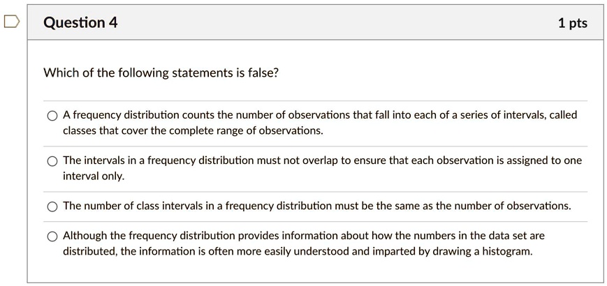 Which of the following statements is false?
A frequency distribution counts the number of observations that fall into each of a series of intervals, called classes that cover the complete range of observations.
The intervals in a frequency distribution must not overlap to ensure that each observation is assigned to one interval only.
The number of class intervals in a frequency distribution must be the same as the number of observations.
Although the frequency distribution provides information about how the numbers in the data set are distributed, the information is often more easily understood and imparted by drawing a histogram.