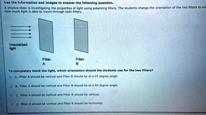 Use the information and images to answer the following question. A physics class is investigating the properties of light using polarizing filters. The students change the orientation of the two filters to see how much light is able to travel through both filters. Unpolarized light Filter A Filter B To completely block the light, which orientation should the students use for the two filters? A. Filter A should be vertical and Filter B should be at a 45 degree angle. B. Filter A should be vertical and Filter B should be at a 60 degree angle. C. Filter A should be vertical and Filter B should be vertical. D. Filter A should be vertical and Filter B should be horizontal.