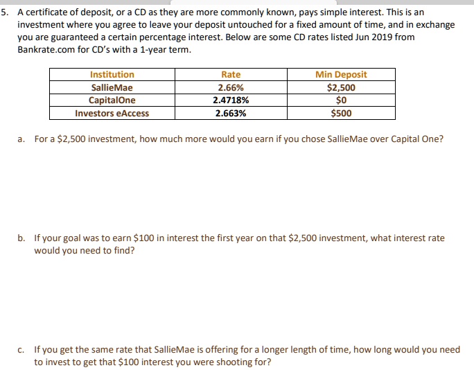 5. A certificate of deposit, or a CD as they are more commonly known, pays simple interest. This is an investment where you agree to leave your deposit untouched for a fixed amount of time, and in exchange you are guaranteed a certain percentage interest. Below are some CD rates listed Jun 2019 from Bankrate.com for CD's with a 1-year term.

Institution | Rate | Min Deposit
SallieMae | 2.66% | $2,500
CapitalOne | 2.4718% | $0
Investors eAccess | 2.663% | $500

a. For a 2,500 investment, how much more would you earn if you chose SallieMae over Capital One?

b. If your goal was to earn100 in interest the first year on that 2,500 investment, what interest rate would you need to find?

c. If you get the same rate that SallieMae is offering for a longer length of time, how long would you need to invest to get that100 interest you were shooting for?