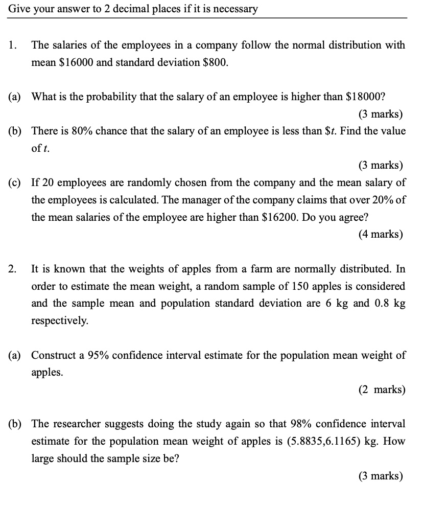 Give your answer to 2 decimal places if it is necessary

1. The salaries of the employees in a company follow the normal distribution with mean 16000 and standard deviation800.

(a) What is the probability that the salary of an employee is higher than 18000?

(b) There is 80% chance that the salary of an employee is less than $t. Find the value of t.

(c) If 20 employees are randomly chosen from the company and the mean salary of the employees is calculated. The manager of the company claims that over 20% of the mean salaries of the employee are higher than $16200. Do you agree?

2. It is known that the weights of apples from a farm are normally distributed. In order to estimate the mean weight, a random sample of 150 apples is considered and the sample mean and population standard deviation are 6 kg and 0.8 kg respectively.

(a) Construct a 95% confidence interval estimate for the population mean weight of apples.

(b) The researcher suggests doing the study again so that 98% confidence interval estimate for the population mean weight of apples is (5.8835,6.1165) kg. How large should the sample size be?