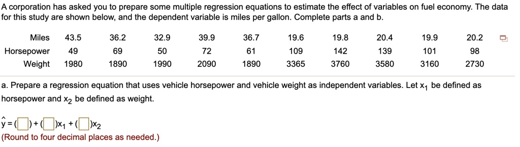 A corporation has asked you to prepare some multiple regression equations to estimate the effect of variables on fuel economy. The data
for this study are shown below, and the dependent variable is miles per gallon. Complete parts a and b.
Miles 43.5 36.2 32.9 39.9 36.7 19.6 19.8 20.4 19.9 20.2
Horsepower 49 69 50 72 61 109 142 139 101 98
Weight 1980 1890 1990 2090 1890 3365 3760 3580 3160 2730
a. Prepare a regression equation that uses vehicle horsepower and vehicle weight as independent variables. Let x1 be defined as horsepower and x2 be defined as weight.
? = ( ) + ( )x1 + ( )x2
(Round to four decimal places as needed.)