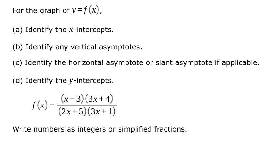 For the graph of y = f(x), 
(a) Identify the x-intercepts.
(b) Identify any vertical asymptotes.
(c) Identify the horizontal asymptote or slant asymptote if applicable.
(d) Identify the y-intercepts.
f(x) = ((x-3)(3x+4))/((2x+5)(3x+1))
Write numbers as integers or simplified fractions.