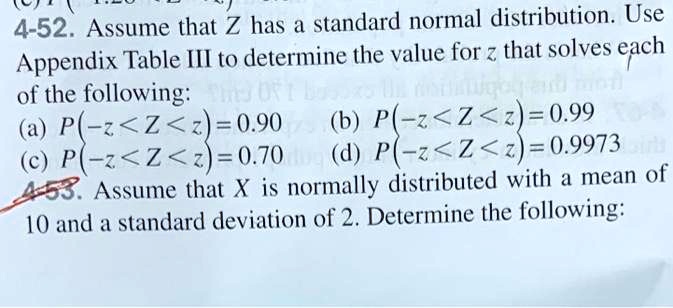 4-52. Assume that Z has a standard normal distribution. Use Appendix Table III to determine the value for z that solves each of the following:
(a) P(-z < Z < z) = 0.90 (b) P(-z < Z < z) = 0.99
(c) P(-z < Z < z) = 0.70 (d) P(-z < Z < z) = 0.9973
4-53. Assume that X is normally distributed with a mean of 10 and a standard deviation of 2. Determine the following: