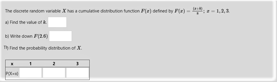 The discrete random variable X has a cumulative distribution function F(x) defined by F(x) = (x+k)/8; x = 1, 2, 3.
a) Find the value of k.
b) Write down F(2.6)
c) Find the probability distribution of X.
x 1 2 3
P(X=x)