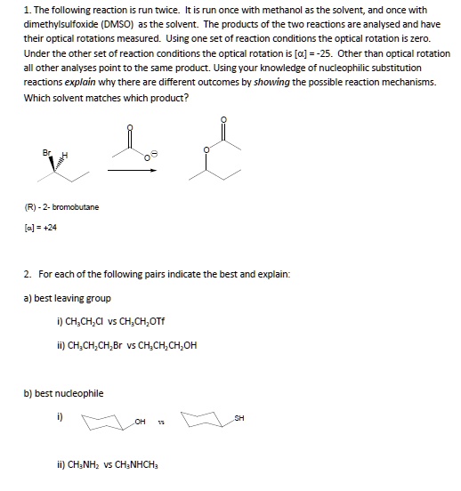 1. The following reaction is run twice. It is run once with methanol as the solvent, and once with dimethylsulfoxide (DMSO) as the solvent. The products of the two reactions are analysed and have their optical rotations measured. Using one set of reaction conditions the optical rotation is zero. Under the other set of reaction conditions the optical rotation is [?] = -25. Other than optical rotation all other analyses point to the same product. Using your knowledge of nucleophilic substitution reactions explain why there are different outcomes by showing the possible reaction mechanisms. Which solvent matches which product?

(R) - 2- bromobutane
[?] = +24

2. For each of the following pairs indicate the best and explain:
a) best leaving group
i) CH3CH2Cl vs CH3CH2OTf
ii) CH3CH2CH2Br vs CH3CH2CH2OH
b) best nucleophile
i)
ii) CH3NH2 vs CH3NHCH3